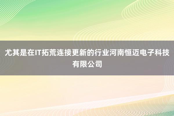 尤其是在IT拓荒连接更新的行业河南恒迈电子科技有限公司