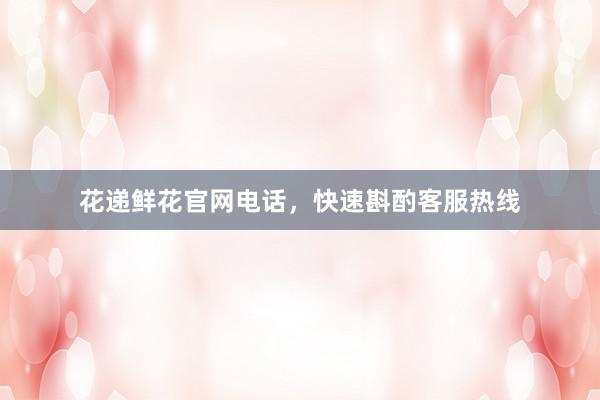 花递鲜花官网电话，快速斟酌客服热线